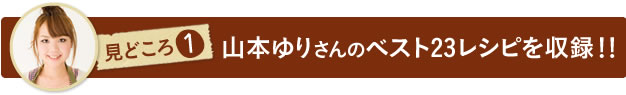 見どころ１　山本ゆりさんのベスト23レシピを収録！！