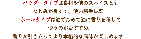 パウダータイプは食材や他のスパイスともなじみが良くて、使い勝手抜群！ホールタイプは油で炒めて油に香りを移して使うのがおすすめ。香りが引き立ってより本格的な風味が楽しめます！