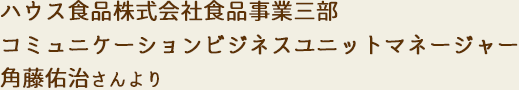 ハウス食品株式会社食品事業三部コミュニケーションビジネスユニットマネージャー 角藤佑治さんより